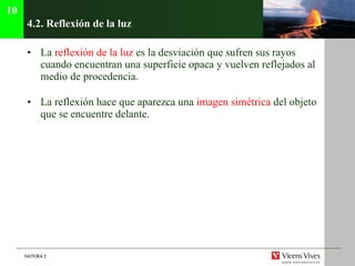 4.2.  Reflexión de la luz La  reflexión de la luz  es la desviación que sufren sus rayos cuando encuentran una superficie opaca y vuelven reflejados al medio de procedencia. La reflexión hace que aparezca una  imagen simétrica  del objeto que se encuentre delante. 10 