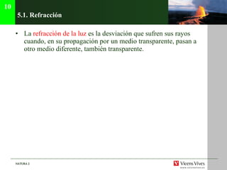 5.1.  Refracción La  refracción de la luz  es la desviación que sufren sus rayos cuando, en su propagación por un medio transparente, pasan a otro medio diferente, también transparente. 10 