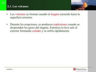 2.1. Los volcanes Los  volcanes  se forman cuando el  magma  asciende hasta la superficie terrestre. Durante las erupciones, se producen  explosiones  cuando se desprenden los gases del magma. Entonces la lava sale al exterior formando  coladas  y se enfría rápidamente. 12 