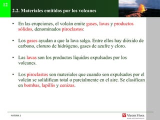 2.2.  Materiales emitidos por los volcanes En las erupciones, el volcán emite  gases ,  lavas  y  productos sólidos , denominados  piroclastos : Los  gases  ayudan a que la lava salga. Entre ellos hay dióxido de carbono, cloruro de hidrógeno, gases de azufre y cloro. Las  lavas  son los productos líquidos expulsados por los volcanes. Los  piroclastos  son materiales que cuando son expulsados por el volcán se solidifican total o parcialmente en el aire. Se clasifican en  bombas ,  lapillis  y  cenizas . 12 