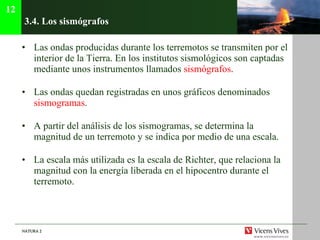 3.4.  Los sismógrafos Las ondas producidas durante los terremotos se transmiten por el interior de la Tierra. En los institutos sismológicos son captadas mediante unos instrumentos llamados  sismógrafos . Las ondas quedan registradas en unos gráficos denominados  sismogramas . A partir del análisis de los sismogramas, se determina la magnitud de un terremoto y se indica por medio de una escala. La escala más utilizada es la escala de Richter, que relaciona la magnitud con la energía liberada en el hipocentro durante el terremoto. 12 
