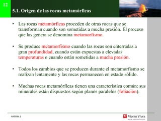 5.1.  Origen de las rocas metamórficas Las rocas  metamórficas  proceden de otras rocas que se transforman cuando son sometidas a mucha presión. El proceso que las genera se denomina  metamorfismo . Se produce  metamorfismo  cuando las rocas son enterradas a gran  profundidad , cuando están expuestas a elevadas  temperaturas  o cuando están sometidas a  mucha presión . Todos los cambios que se producen durante el metamorfismo se realizan lentamente y las rocas permanecen en estado sólido. Muchas rocas metamórficas tienen una característica común: sus minerales están dispuestos según planos paralelos ( foliación ). 12 