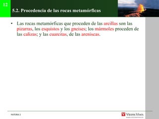 5.2.  Procedencia de las rocas metamórficas   Las rocas metamórficas que proceden de las  arcillas  son las  pizarras , los  esquistos  y los  gneises ; los  mármoles  proceden de las  calizas ; y las  cuarcitas , de las  areniscas . 12 