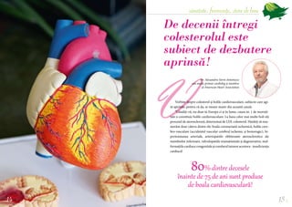 sănătate, frumusețe, stare de bine
15
Vorbim despre colesterol și bolile cardiovasculare, subiecte care agi-
tă spiritele, pentru că da, se moare masiv din această cauză:
”Gândiți-vă, nu doar în Europa ci și în lume, cauza nr. 1 de mortali-
tate o constituie bolile cardiovasculare. La baza celor mai multe boli stă
procesul de ateroscleroză, determinat de LDL colesterol. Haideți să enu-
merăm doar câteva dintre ele: boala coronariană ischemică, bolile cere-
bro-vasculare (accidentul vascular cerebral ischemic și hemoragic), hi-
pertensiunea arterială, arteriopatiile obliterante aterosclerotice ale
membrelor inferioare, valvulopatiile reumatismale și degenerative, mal­
formațiilecardiacecongenitaleșicorolarultuturoracestora-insuficiența
cardiacă!
De decenii întregi
colesterolul este
subiect de dezbatere
aprinsă!
Dr. Alexandru-Sorin Antonescu
este medic primar cardiolog și membru
al American Heart Association
80% dintre decesele
înainte de 75 de ani sunt produse
de boala cardiovasculară!
14 
V
 