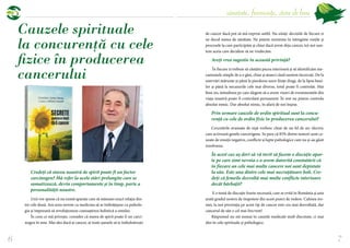6
sănătate, frumusețe, stare de bine
7
Credeţi că starea noastră de spirit poate fi un factor
carcinogen? Mă refer la acele stări prelungite care se
somatizează, devin comportamente şi în timp, parte a
personalităţii noastre.
Unii vor spune că nu există aparate care să măsoare exact relaţia din-
tre cele două. Am avea nevoie ca medicina să se îmbrăţişeze cu psiholo-
gia şi împreună să revoluţioneze cunoaşterea holistică a omului.
În ceea ce mă priveşte, consider că starea de spirit poate fi un carci-
nogen în sine. Mai ales dacă ai cancer, ai toate şansele să te îmbolnăveşti
Cauzele spirituale
la concurență cu cele
fizice în producerea
cancerului
de cancer dacă pot să mă exprim astfel. Nu uitaţi: deciziile de fiecare zi
ne decid starea de sănătate. Ne putem reorienta în întregime vieţile şi
procesele la care participăm şi chiar dacă avem deja cancer, tot noi sun-
tem aceia care decidem să ne vindecăm.
Aveţi vreo sugestie în această privinţă?
În fiecare zi trebuie să căutăm pacea interioară şi să identificăm me-
canismele simple de a o găsi, chiar şi atunci când suntem încercaţi. De la
enervări mărunte şi până la pierderea unor fiinţe dragi, de la lipsa bani-
lor şi până la necazurile cele mai diverse, totul poate fi controlat. Mai
bine zis, atitudinea pe care alegem să o avem vizavi de evenimentele din
viaţa noastră poate fi controlată permanent. În rest nu putem controla
absolut nimic. Dar absolut nimic, în afară de noi înşine.
Prin urmare cauzele de ordin spiritual sunt la concu-
renţă cu cele de ordin fizic în producerea cancerului?
Cercetările avansate de nişă vorbesc chiar de un fel de arc electric
care activează genele cancerigene. Se pare că 85% dintre tumori sunt ca-
uzate de emoţii negative, conflicte şi lupte psihologice care nu şi-au găsit
rezolvarea.
În acest caz aş dori să vă invit să facem o discuţie apar-
te pe care simt nevoia s-o avem datorită constatării că
în fiecare an cele mai multe cancere noi sunt depistate
la sân. Este una dintre cele mai necruţătoare boli. Cre-
deţi că femeile dezvoltă mai multe conflicte interioare
decât bărbaţii?
E o temă de discuţie foarte necesară, care se evită în România şi asta
arată gradul nostru de înapoiere din acest punct de vedere. Culmea iro-
niei, la noi prevenţia pe acest tip de cancer este cea mai dezvoltată, dar
cancerul de sân e cel mai frecvent!
Răspunsul nu stă numai în cauzele medicale mult discutate, ci mai
ales în cele spirituale şi psihologice.
 