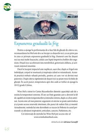 48
Expunerea graduală la frig
Pentru a ajunge la performanța de a face băi de gheață de câteva ore,
recomandarea lui Hof este de a se începe cu dușurile reci, ca un prim pas
în ceea ce privește expunerea graduală la frig. Oamenii care fac dușuri
reci au mai multe leucocite, celule care luptă împotriva bolilor din orga-
nism. Dușul rece accelerează rata metabolică, generează căldura, și acti-
vează sistemul imunitar.
Dacă la început impactul este neplăcut, ușor dur, după ce frigul este
îmbrățișat, corpul se resetează și respirația calmă se reinstalează. Aceas-
tă practică trebuie reluată periodic, pentru cei care vor să devină mai
puternici. După câteva săptămâni de dușuri reci se poate trece la băile de
gheață. În acest punct, temperatura apei din cadă ar trebui să ajungă la
10/12 grade Celsius.
Wim Hof a intrat în Cartea Recordurilor datorită capacității sale de a
rezista la temperaturi extreme. El are un frate geamăn care a devenit la fel
de capabil să reziste temperaturilor și stresului extrem, după ce a fost antre-
nat. Acesta este cel mai puternic argument că oricine se poate autovindeca
și-și poate accesa rezervele interioare, din punct de vedere fizic și mental.
Actualmente, metoda lui este dezvoltată cu succes în Polonia în cazul per-
soanele cu afecțiuni respiratorii, articulare, cancere, Parkinson, etc.
Cei interesați de metoda lui Wim Hof pot accesa site-ul
www.wimhofmethod.com.
Articol scris de Adriana Caranfil
 