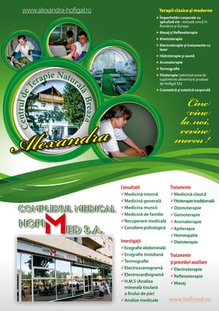 CentruldeT
erapie Natur
alăBreaza
Alexandra
www.alexandra-hofigal.ro Terapii clasice şi moderne
 Împachetări corporale cu
spirulină vie - metodă unică în
România şi Europa
 Masaj şi Reflexoterapie
 Kinetoterapie
 Electroterapie şi tratamente cu
laser
 Hidroterapie şi saună
 Aromaterapie
 Termografie
 Fitoterapie (administrarea de
suplimente alimentare produse
de Hofigal SA)
 Cosmetică şi estetică corporală
Cine
vine
lanoi,
revine
mereu!
Consultaţii
Medicină internă
Medicină generală
Medicina muncii
Medicină de familie
Recuperare medicală
Consiliere psihologică
Investigaţii
Ecografie abdominală
Ecografie tiroidiană
Termografie
Electroscanogramă
Electrocardiogramă
H.M.S (Analiza
minerală tisulară
a firului de păr)
Analize medicale
Tratamente
Medicină clasică
Fitoterapietradiţională
Ozonoterapie
Gemoterapie
Aromaterapie
Apiterapie
Homeopatie
Dietoterapie
Tratamente
şi proceduri auxiliare
Electroterapie
Reflexoterapie
Masaj
www.hofimed.ro
 