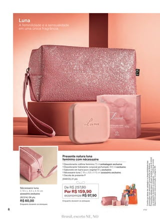 Confiraasdatasdevalidadeeadisponibilidadedas
promoçõescomseu(sua)Consultor(a)deBeleza.
PromoçõesválidasparaoBrasilduranteociclo6/2020
ouenquantoduraremosestoques.*Confiraascores
disponíveisparaessapromoçãonapágina80.
A feminilidade e a sensualidade
em uma única fragrância.
Luna
Enquanto durarem os estoques
De R$ 257,80
Por R$ 159,90
economize R$ 97,90
Enquanto durarem os estoques
Presente natura luna
feminino com nécessaire
1 Desodorante colônia feminino 75 ml embalagem exclusiva
1 Desodorante hidratante corporal perfumado 300 ml exclusivo
1 Sabonete em barra puro vegetal 90 g exclusivo
1 Nécessaire luna C 19 x L 8,5 x A 10 cm acessório exclusivo
1 Sacola de presente P
(94655) 21 pts
Nécessaire luna
C 19 x L 8,5 x A 10 cm
acessório exclusivo
(82314) 08 pts
R$ 60,00
8 V1V2
Brasil, exceto NE, NO
 