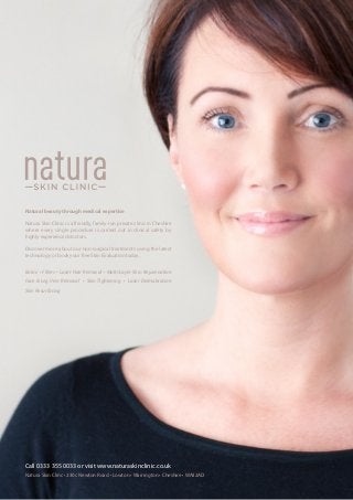 Natural beauty through medical expertise
Natura Skin Clinic is a friendly, family-run private clinic in Cheshire
where every single procedure is carried out in clinical safety by
highly experienced doctors.

Discover more about our non-surgical treatments using the latest
technology or book your free Skin Evaluation today.
Botox • Fillers • Laser Hair Removal • Multi-Layer Skin Rejuvenation
Face  Leg Vein Removal • Skin Tightening • Laser Dermabrasion
Skin Resurfacing
Call 0333 355 0033 or visit www.naturaskinclinic.co.uk
Natura Skin Clinc • 230c Newton Road • Lowton • Warrington • Cheshire • WA32AD
 