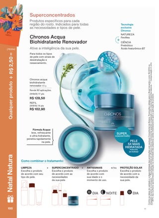 Como combinar o tratamento:
3URGXWRV HVSHFĒ FRV SDUD FDGD
UHJLõR GR URVWR ,QGLFDGRV SDUD WRGDV
DV QHFHVVLGDGHV H WLSRV GH SHOH
Superconcentrados
&RQUDDVGDWDVGHYDOLGDGHHDGLVSRQLELOLGDGHGDVSURPRúĴHVFRPVHXVXD&RQVXOWRUDGH%HOH]D3URPRúĴHVYìOLGDVSDUDR%UDVLOGXUDQWHRFLFORRX
HQTXDQWRGXUDUHPRVHVWRTXHV5HVXOWDGRVREWLGRVHPHFìFLDFOĒQLFDLQVWUXPHQWDOTXDQGRFRPSDUDGRFRPFUHPHVKLGUDWDQWHVEìVLFRV&RPSURYDúõRinvitro
GDVPXOKHUHVDSUHVHQWDUDPUHGXúõRQDLQWHQVLGDGHGDVSìOSHEUDVFDĒGDVLPHGLDWDPHQWHDSīVDDSOLFDúõRGRSURGXWR
&KURQRV DFTXD
ELRKLGUDWDQWH
UHQRYDGRU 40 g
5HQGH DSOLFDúĴHV
(91849) 17 pts
R$ 128,50
REFIL
(91819) 14 pts
R$ 102,90
$WLYH D LQWHOLJăQFLD GD VXD SHOH
Chronos Acqua
Biohidratante Renovador
3DUD WRGRV RV WLSRV
GH SHOH FRP VLQDLV GH
GHVLGUDWDúõR H
UHVVHFDPHQWR
Fórmula Acqua:
OHYH UHIUHVFDQWH
H XOWUD KLGUDWDQWH
SHQHWUD UDSLGDPHQWH
QD SHOH
Tecnologia
exclusiva
Chronos
NATUREZA
)HYLOOHD
CIÊNCIA
3UHELīWLFR
bFLGR KLDOXUĭQLFR %7
ANTISSINAIS
(VFROKD R SURGXWR
GH DFRUGR FRP
VXD LGDGH H R
PRPHQWR GH XVR
LIMPEZA
(VFROKD R SURGXWR
GH DFRUGR FRP VHX
WLSR GH SHOH
e/ouSUPERCONCENTRADO
(VFROKD R SURGXWR
GH DFRUGR FRP DV
QHFHVVLGDGHV
GD VXD SHOH
PROTEÇÃO SOLAR
(VFROKD R SURGXWR
GH DFRUGR FRP D
QHFHVVLGDGH GD
VXD SHOH
++
NOITEDIA DIA
PELE
5X MAIS
HIDRATADA
POR ATÉ
24 HORAS*
SUPER_
CONCENTRADO
V1100100100100
Qualquerproduto2,50R$NatalNatura
(76354)
CH_EN_Ciclo18-19_V1.indd 100 18/09/2019 17:57
PDF/X-4 ISOarizona.flow
118632_EN_Ciclo18-19_V1_P100.pdf - 183.0 x 250.0 mm - pag. 100BLACK YELLOW MAGENTA CYAN
Agencia: | Cliente:
Processado por arizona.flow em Wed Sep 18 18:00:40 2019
 