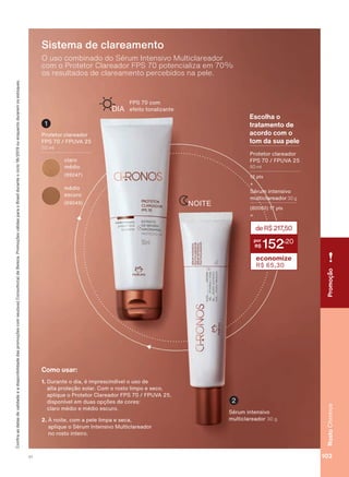 Escolha o
tratamento de
acordo com o
tom da sua pele
3URWHWRU FODUHDGRU
FPS 70 / FPUVA 25
50 ml
12 pts
6ĀUXP LQWHQVLYR
PXOWLFODUHDGRU 30 g
(80060) 17 pts
=
+
deR$217,50
152
,20
economize
R$ 65,30
NOITE
2 XVR FRPELQDGR GR 6ĀUXP ,QWHQVLYR 0XOWLFODUHDGRU
FRP R 3URWHWRU &ODUHDGRU )36 SRWHQFLDOL]D HP
RV UHVXOWDGRV GH FODUHDPHQWR SHUFHELGRV QD SHOH
Sistema de clareamento
)36 FRP
HIHLWR WRQDOL]DQWHDIA
6ĀUXP LQWHQVLYR
PXOWLFODUHDGRU J
2
1
3URWHWRU FODUHDGRU
FPS 70 / FPUVA 25
PO
1. 'XUDQWH R GLD Ā LPSUHVFLQGĒYHO R XVR GH
DOWD SURWHúõR VRODU &RP R URVWR OLPSR H VHFR
DSOLTXH R 3URWHWRU &ODUHDGRU )36 )389$
GLVSRQĒYHO HP GXDV RSúĴHV GH FRUHV
FODUR PĀGLR H PĀGLR HVFXUR
2. f QRLWH FRP D SHOH OLPSD H VHFD
DSOLTXH R 6ĀUXP ,QWHQVLYR 0XOWLFODUHDGRU
QR URVWR LQWHLUR
Como usar:
&RQUDDVGDWDVGHYDOLGDGHHDGLVSRQLELOLGDGHGDVSURPRúĴHVFRPVHXVXD&RQVXOWRUDGH%HOH]D3URPRúĴHVYìOLGDVSDUDR%UDVLOGXUDQWHRFLFORRXHQTXDQWRGXUDUHPRVHVWRTXHV
FODUR
PĀGLR
(89247)
PĀGLR
escuro
(69049)
RostoChronosPromoção
103V1
CH_EN_Ciclo18-19_V1.indd 103 18/09/2019 17:57
PDF/X-4 ISOarizona.flow
118632_EN_Ciclo18-19_V1_P103.pdf - 183.0 x 250.0 mm - pag. 103BLACK YELLOW MAGENTA CYAN
Agencia: | Cliente:
Processado por arizona.flow em Wed Sep 18 18:00:39 2019
 