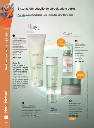 OLPSH]D
DIA/
NOITE
NOITE
VXSHUFRQFHQWUDGR
SUĀ WUDWDPHQWR
DIA/
NOITE
/LPSH]D SXUL FDQWH
DQWLROHRVLGDGH 130 g
/LPSD SURIXQGDPHQWH
VHP DJUHGLU D
PLFURELRWD GD SHOH
Desobstrui os poros e
UHGX] SURJUHVVLYDPHQWH
D ROHRVLGDGH 1õR
UHVVHFD D SHOH
(69720) 08 pts
R$ 62,80
1
1 A 2 VEZES
NA SEMANA
0ìVFDUD GH DUJLOD
SXUL FDQWH 70 g
5HGX] D ROHRVLGDGH H
D DSDUăQFLD GRV SRURV
5HQGH DSOLFDúĴHV
(69724) 20 pts
R$ 149,90
2
NOVO
6ROXúõR SXUL FDQWH
DQWLROHRVLGDGH 150 ml
0LQLPL]D D DSDUăQFLD GRV SRURV
LPHGLDWDPHQWH FRQWURODQGR VXD
HVSHVVXUD SRU DWĀ KRUDV
(69721) 10 pts R$ 79,00
3
RENDE
60
APLICAÇÕES 6ĀUXP QRWXUQR
DQWLROHRVLGDGH
e poros 30 ml
5HFXSHUD R HTXLOĒEULR
e corrige as
LPSHUIHLúĴHV
GD SHOH ROHRVD
7RTXH XOWUDVVHFR
(69723) 20 pts
R$ 149,90
4
8VRH[WHUQR1õRDSOLFDUHPFULDQúDV(PFDVRGHLUULWDúõRVXVSHQGDRXVRHFRQWDWHR6QDF
Pele oleosa, com tendência à acne – indicado a partir dos 18 anos
Redução
comprovada da
oleosidade da pele
em apenas 28 dias,
sem efeito rebote
(IHLWR UHERWH
RFRUUH TXDQGR D SHOH
SURGX] PDLV ROHRVLGDGH
GR TXH R QRUPDO GHYLGR
DR H[FHVVR GH OLPSH]D
RX DR XVR GH SURGXWRV
LQDGHTXDGRV TXH
UHWLUDP D KLGUDWDúõR
QDWXUDO
Sistema de redução de oleosidade e poros
V1104104104104
Qualquerproduto2,50R$NatalNatura
(76354)
CH_EN_Ciclo18-19_V1.indd 104 18/09/2019 17:58
PDF/X-4 ISOarizona.flow
118632_EN_Ciclo18-19_V1_P104.pdf - 183.0 x 250.0 mm - pag. 104BLACK YELLOW MAGENTA CYAN
Agencia: | Cliente:
Processado por arizona.flow em Wed Sep 18 18:00:39 2019
 