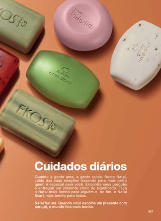Cuidados diários
Quando a gente ama, a gente cuida. Neste Natal,
cuide das suas relações trazendo para mais perto
quem é especial para você. Encontre seus porquês
H HQWUHJXH XP SUHVHQWH FKHLR GH VLJQL FDGR )DúD
R 1DWDO PDLV ERQLWR SDUD DOJXĀP H QR P R 1DWDO
FDUì PDLV ERQLWR SDUD WRGRV
Natal Natura. Quando você escolhe um presente com
SRUTXă R PXQGR FD PDLV ERQLWR
107
ABRE_CD_EN_Ciclo18-19_V1.indd 107 20/09/2019 17:05
PDF/X-4 ISOarizona.flow
118632_EN_Ciclo18-19_V1_P107.pdf - 183.0 x 250.0 mm - pag. 107BLACK YELLOW MAGENTA CYAN
Agencia: | Cliente:
Processado por arizona.flow em Fri Sep 20 17:06:38 2019
 