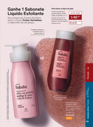 Sabonete líquido
esfoliante frutas
vermelhas 290 g/300 ml
Elimina células mortas e
renova a pele.
(72188) 04 pts
R$ 28,90
NOVO
Possui partículas
esfoliantes.
Ganhe 1 Sabonete
Líquido Esfoliante
Na compra do Creme Nutritivo
para o Corpo Frutas Vermelhas,
o sabonete sai de graça.
Fragrância alegre
e vibrante com
notas frutais.
&RQUDDVGDWDVGHYDOLGDGHHDGLVSRQLELOLGDGHGDVSURPRúĴHVFRPVHXVXD&RQVXOWRUDGH
%HOH]D3URPRúĴHVYìOLGDVSDUDR%UDVLOGXUDQWHRFLFORRXHQTXDQWRGXUDUHPRVHVWRTXHV
=
Para todos os tipos de pele
Creme desodorante
nutritivo para o corpo
frutas vermelhas 400 ml
1XWULúõR SURIXQGD FRP
textura cremosa que seca
UDSLGLQKR )ìFLO GH HVSDOKDU
(02824) 06 pts
deR$75,80
46
,90
seu brinde vale
R$ 28,90
Promoção
109V1
CuidadosdiáriosTododia
Produto
100%vegano
TD_EN_Ciclo18-19_V1.indd 109 18/09/2019 18:51
PDF/X-4 ISOarizona.flow
118632_EN_Ciclo18-19_V1_P109.pdf - 183.0 x 250.0 mm - pag. 109BLACK YELLOW MAGENTA CYAN
Agencia: | Cliente:
Processado por arizona.flow em Wed Sep 18 18:53:27 2019
 