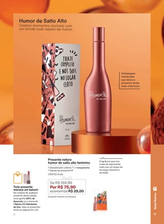Celebre momentos incríveis com
um brinde rosê repleto de humor.
Humor de Salto Alto
Presente natura
humor de salto alto feminino
'HVRGRUDQWH FROĭQLD 75 ml lançamento
6DFROD GH SUHVHQWH 33
SWV
(QTXDQWR GXUDUHP RV HVWRTXHV
De R$ 104,90
Por R$ 75,90
economize R$ 29,00
)UDJUîQFLD TXH WUD]
QRWDV GH HVSXPDQWH
URVă FRP XP WRTXH GH
PRUDQJR VLOYHVWUH H
GH OLPõR
Todo presente
merece um batom!
1D FRPSUD GH TXDOTXHU
SUHVHQWH GHVWD HGLúõR
YRFă JDQKD 20% de
desconto QD FRPSUD GH
1 Batom CC Hidratante,
de Una 9HMD RV SUHVHQWHV
HQWUH DV SìJLQDV H
(PEDODJHP
PHWDOL]DGD
TXH GHL[D R
SUHVHQWH DLQGD
PDLV FKDUPRVR
11V1
NatalNatura
ATP_EN_Ciclo18-19_V1_pg8a15.indd 11 19/09/2019 06:01
PDF/X-4 ISOarizona.flow
118632_EN_Ciclo18-19_V1_P011.pdf - 183.0 x 250.0 mm - pag. 11BLACK YELLOW MAGENTA CYAN
Agencia: | Cliente:
Processado por arizona.flow em Thu Sep 19 06:03:35 2019
 