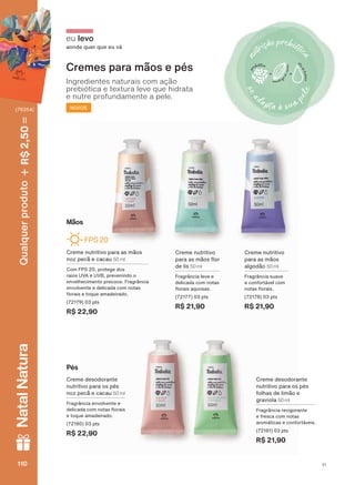 eu levo
aonde quer que eu vá
Cremes para mãos e pés
Ingredientes naturais com ação
prebiótica e textura leve que hidrata
e nutre profundamente a pele.
NOVOS
Creme nutritivo
para as mãos
algodão 50 ml
Fragrância suave
e confortável com
QRWDV ƠRUDLV
(72178) 03 pts
R$ 21,90
Creme desodorante
nutritivo para os pés
folhas de limão e
graviola 50 ml
Fragrância revigorante
e fresca com notas
DURPìWLFDV H FRQIRUWìYHLV
(72181) 03 pts
R$ 21,90
Creme nutritivo
SDUD DV PõRV ƠRU
de lis 50 ml
Fragrância leve e
delicada com notas
ƠRUDLV DTXRVDV
(72177) 03 pts
R$ 21,90
Mãos
Creme nutritivo para as mãos
noz pecã e cacau 50 ml
Com FPS 20, protege dos
raios UVA e UVB, prevenindo o
HQYHOKHFLPHQWR SUHFRFH )UDJUîQFLD
envolvente e delicada com notas
ƠRUDLV H WRTXH DPDGHLUDGR
(72179) 03 pts
R$ 22,90
FPS 20
Creme desodorante
nutritivo para os pés
noz pecã e cacau 50 ml
Fragrância envolvente e
GHOLFDGD FRP QRWDV ƠRUDLV
H WRTXH DPDGHLUDGR
(72180) 03 pts
R$ 22,90
Pés
V1110110110110
Qualquerproduto2,50R$NatalNatura
(76354)
V1
TD_EN_Ciclo18-19_V1.indd 110 15/09/2019 14:46
PDF/X-4 ISOarizona.flow
118632_EN_Ciclo18-19_V1_P110.pdf - 183.0 x 250.0 mm - pag. 110BLACK YELLOW MAGENTA CYAN
Agencia: | Cliente:
Processado por arizona.flow em Sun Sep 15 14:48:00 2019
 