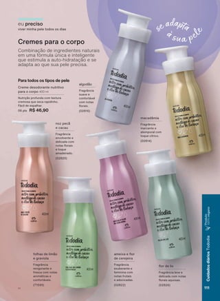 Para todos os tipos de pele
Creme desodorante nutritivo
para o corpo 400 ml
1XWULúõR SURIXQGD FRP WH[WXUD
cremosa que seca rapidinho.
)ìFLO GH HVSDOKDU
06 pts R$ 46,90
eu preciso
viver minha pele todos os dias
Cremes para o corpo
Combinação de ingredientes naturais
em uma fórmula única e inteligente
que estimula a auto-hidratação e se
adapta ao que sua pele precisa.
DPHL[D H ƠRU
de cerejeira
Fragrância
exuberante e
feminina com
notas frutais
e adocicadas.
(02822)
IROKDV GH OLPõR
e graviola
Fragrância
revigorante e
fresca com notas
DURPìWLFDV H
FRQIRUWìYHLV
QR] SHFõ
e cacau
Fragrância
envolvente e
delicada com
QRWDV ƠRUDLV
e toque
amadeirado.
(02820)
ƠRU GH OLV
Fragrância leve e
delicada com notas
ƠRUDLV DTXRVDV
(02826)
DOJRGõR
Fragrância
suave e
FRQIRUWìYHO
com notas
ƠRUDLV
(02816)
macadâmia
Fragrância
marcante e
atemporal com
toque cítrico.
(02814)
111V1
CuidadosdiáriosTododia
Produto
100%vegano
TD_EN_Ciclo18-19_V1.indd 111 18/09/2019 18:51
PDF/X-4 ISOarizona.flow
118632_EN_Ciclo18-19_V1_P111.pdf - 183.0 x 250.0 mm - pag. 111BLACK YELLOW MAGENTA CYAN
Agencia: | Cliente:
Processado por arizona.flow em Wed Sep 18 18:53:26 2019
 