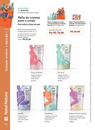 Veja o Presente Natura
Tododia Trio Hidratantes
Desejos na página 22.
R$ 34,90
REFIL Creme desodorante
nutritivo para o corpo 400 ml
Nutrição profunda com textura
cremosa que seca rapidinho.
Fácil de espalhar.
04 pts R$ 32,90
algodão
Fragrância suave
e confortável
FRP QRWDV ƠRUDLV
(02817)
DPHL[D H ƠRU GH FHUHMHLUD
Fragrância exuberante e
feminina com notas frutais
e adocicadas.
(02823)
eu preciso
viver minha pele todos os dias
5H V GH FUHPHV
para o corpo
Para todos os tipos de pele
frutas vermelhas
Fragrância alegre
e vibrante com
notas frutais.
(02825)
ƠRU GH OLV
Fragrância leve e
delicada com notas
ƠRUDLV DTXRVDV
(02827)
macadâmia
Fragrância marcante
e atemporal com
toque cítrico.
(02815)
Sinta a fragrância e veja
o Presente Natura Tododia
Flor de Lis na página 15.
De R$ 115,70
Por R$ 79,90
&RQUDDVGDWDVGHYDOLGDGHHDGLVSRQLELOLGDGHGDVSURPRúĴHVFRPVHXVXD&RQVXOWRUDGH%HOH]D3URPRúĴHVYìOLGDVSDUDR%UDVLOGXUDQWHRFLFORRXHQTXDQWRGXUDUHPRVHVWRTXHV
V1112112112112
Qualquerproduto2,50R$NatalNatura
(76354)
TD_EN_Ciclo18-19_V1.indd 112 19/09/2019 20:45
PDF/X-4 ISOarizona.flow
118632_EN_Ciclo18-19_V1_P112.pdf - 183.0 x 250.0 mm - pag. 112BLACK YELLOW MAGENTA CYAN
Agencia: | Cliente:
Processado por arizona.flow em Thu Sep 19 20:47:01 2019
 