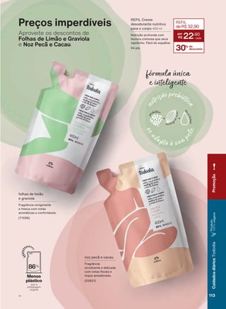 fór̨ula úňcȷ
e iųteligente
Preços imperdíveis
Aproveite os descontos de
Folhas de Limão e Graviola
e Noz Pecã e Cacau.
folhas de limão
e graviola
Fragrância revigorante
e fresca com notas
aromáticas e confortáveis.
86%
Menos
plástico
que a
embalagem
original
QR] SHFõ H FDFDX
Fragrância
envolvente e delicada
FRP QRWDV ƠRUDLV H
toque amadeirado.
(02821)
REFIL Creme
desodorante nutritivo
para o corpo 400 ml
Nutrição profunda com
textura cremosa que seca
rapidinho. Fácil de espalhar.
04 pts 30% de
desconto
REFIL
deR$32,90
22
,90
Promoção
113V1
CuidadosdiáriosTododia
3URGXWR
100%vegano
TD_EN_Ciclo18-19_V1.indd 113 15/09/2019 17:12
PDF/X-4 ISOarizona.flow
118632_EN_Ciclo18-19_V1_P113.pdf - 183.0 x 250.0 mm - pag. 113BLACK YELLOW MAGENTA CYAN
Agencia: | Cliente:
Processado por arizona.flow em Sun Sep 15 17:15:55 2019
 