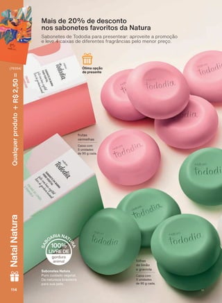 Sabonetes Natura
Puro cuidado vegetal.
Da natureza brasileira
para sua pele.
frutas
YHUPHOKDV
&DL[D FRP
5 unidades
GH J FDGD
Ótima opção
de presente
IROKDV
GH OLPõR
e graviola
&DL[D FRP
5 unidades
GH J FDGD
Mais de 20% de desconto
nos sabonetes favoritos da Natura
Sabonetes de Tododia para presentear: aproveite a promoção
e leve 4 caixas de diferentes fragrâncias pelo menor preço.
114114114114
Qualquerproduto2,50R$NatalNatura
(76354)
V1
TD_EN_Ciclo18-19_V1.indd 114 19/09/2019 13:02
PDF/X-4 ISOarizona.flow
118632_EN_Ciclo18-19_V1_P114.pdf - 183.0 x 250.0 mm - pag. 114BLACK YELLOW MAGENTA CYAN
Agencia: | Cliente:
Processado por arizona.flow em Thu Sep 19 13:04:16 2019
 