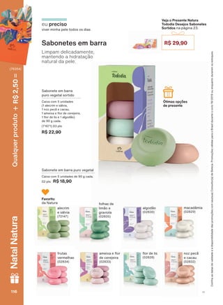 Sabonete em barra puro vegetal
&DL[D FRP XQLGDGHV GH J FDGD
02 pts R$ 18,90
6DERQHWHV HP EDUUD
Limpam delicadamente,
mantendo a hidratação
natural da pele.
eu preciso
viver minha pele todos os dias
Sabonete em barra
puro vegetal sortido
Caixa com 5 unidades
(1 alecrim e sálvia,
QR] SHFõ H FDFDX
DPHL[D H ƠRU GH FHUHMHLUD
ƠRU GH OLV H DOJRGõR
GH J FDGD
(71671) 03 pts
R$ 22,90
Veja o Presente Natura
Tododia Desejos Sabonetes
Sortidos na página 23.
R$ 29,90
Ótimas opções
de presente
Favorito
da Natura
algodão
(02830)
folhas de
limão e
graviola
(02835)
macadâmiaalecrim
e sálvia
(72147)
frutas
vermelhas
(02834)
DPHL[D H ƠRU
GH FHUHMHLUD
(02833)
QR] SHFõ
e cacau
(02832)
ƠRU GH OLV
(02828)
&RQUDDVGDWDVGHYDOLGDGHHDGLVSRQLELOLGDGHGDVSURPRúĴHVFRPVHXVXD&RQVXOWRUDGH%HOH]D3URPRúĴHVYìOLGDVSDUDR%UDVLOGXUDQWHRFLFORRXHQTXDQWRGXUDUHPRVHVWRTXHV
V1116116116116
Qualquerproduto2,50R$NatalNatura
(76354)
TD_EN_Ciclo18-19_V1.indd 116 19/09/2019 20:45
PDF/X-4 ISOarizona.flow
118632_EN_Ciclo18-19_V1_P116.pdf - 183.0 x 250.0 mm - pag. 116BLACK YELLOW MAGENTA CYAN
Agencia: | Cliente:
Processado por arizona.flow em Thu Sep 19 20:47:01 2019
 