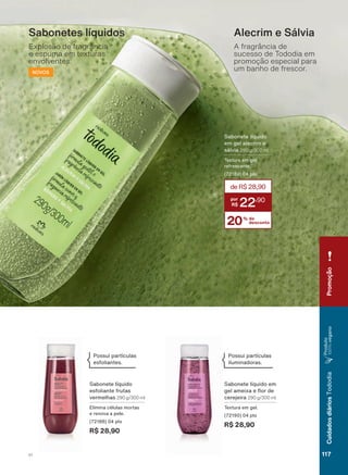 Sabonete líquido
em gel alecrim e
VìOYLD 290 g/300 ml
Textura em gel
refrescante.
SWV
20% de
desconto
deR$28,90
22
,90
Alecrim e Sálvia
A fragrância de
sucesso de Tododia em
promoção especial para
um banho de frescor.
Sabonetes líquidos
Explosão de fragrância
e espuma em texturas
envolventes.
NOVOS
Sabonete líquido em
JHO DPHL[D H ƠRU GH
cerejeira 290 g/300 ml
Textura em gel.
SWV
R$ 28,90
Sabonete líquido
esfoliante frutas
vermelhas 290 g/300 ml
Elimina células mortas
e renova a pele.
(72188) 04 pts
R$ 28,90
Possui partículas
esfoliantes.
Possui partículas
iluminadoras.
Promoção
117V1
CuidadosdiáriosTododia
Produto
100%vegano
TD_EN_Ciclo18-19_V1.indd 117 18/09/2019 18:51
PDF/X-4 ISOarizona.flow
118632_EN_Ciclo18-19_V1_P117.pdf - 183.0 x 250.0 mm - pag. 117BLACK YELLOW MAGENTA CYAN
Agencia: | Cliente:
Processado por arizona.flow em Wed Sep 18 18:53:26 2019
 