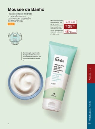 Mousse de Banho
Prático e fácil! Hidrata
a pele durante o
banho com explosão
de fragrância.
NOVO
Mousse de banho
GHVRGRUDQWH ƠRU
de lis 200 ml
Fragrância leve e
delicada com notas
ƠRUDLV DTXRVDV 8VH
depois do sabonete.
(72183) 04 pts
15% de
desconto
mais de
deR$31,90
25
,90
Combinação equilibrada
de ingredientes naturais
e vitaminas essenciais que
nutrem e hidratam a pele.
Promoção
119V1
CuidadosdiáriosTododia
TD_EN_Ciclo18-19_Digital.indd 119 25/09/2019 18:24
PDF/X-4 ISOarizona.flow
118632_EN_Ciclo18-19_V1_DIGITAL_P119.pdf - 183.0 x 250.0 mm - pag. 119BLACK YELLOW MAGENTA CYAN
Agencia: | Cliente:
Processado por arizona.flow em Wed Sep 25 18:25:19 2019
 