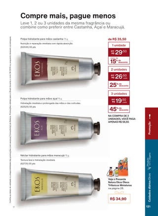 R$ 34,90
&RQUDDVGDWDVGHYDOLGDGHHDGLVSRQLELOLGDGHGDVSURPRúĴHVFRPVHXVXD&RQVXOWRUDGH%HOH]D3URPRúĴHVYìOLGDVSDUDR%UDVLOGXUDQWHRFLFORRXHQTXDQWRGXUDUHPRVHVWRTXHV
Compre mais, pague menos
1ĀFWDU KLGUDWDQWH SDUD PõRV PDUDFXMì 75 g
7H[WXUD OHYH H KLGUDWDúõR LPHGLDWD
SWV
3ROSD KLGUDWDQWH SDUD PõRV DúDĒ 75 g
+LGUDWDúõR LPHGLDWD H SURORQJDGD GDV PõRV H GDV FXWĒFXODV
SWV
Leve 1, 2 ou 3 unidades da mesma fragrância ou
combine como preferir entre Castanha, Açaí e Maracujá.
3ROSD KLGUDWDQWH SDUD PõRV FDVWDQKD 75 g
1XWULúõR H UHSDUDúõR LPHGLDWD FRP UìSLGD DEVRUúõR
SWV
NA COMPRA DE 3
UNIDADES, VOCÊ PAGA
APENAS R$ 58,50.
de R$ 35,50
15% de
desconto
mais de
1 unidade
29
,50
25% de
desconto
2 unidades
26
,50
45% de
desconto
3 unidades
19
,50
Veja o Presente
Natura Ekos Óleos
Trifásicos Miniaturas
QD SìJLQD
Promoção
121V1
CuidadosdiáriosEkos
3URGXWR
100%YHJDQR
EK_EN_Ciclo18-19_ V1.indd 121 19/09/2019 01:54
PDF/X-4 ISOarizona.flow
118632_EN_Ciclo18-19_V1_P121.pdf - 183.0 x 250.0 mm - pag. 121BLACK YELLOW MAGENTA CYAN
Agencia: | Cliente:
Processado por arizona.flow em Thu Sep 19 01:59:34 2019
 