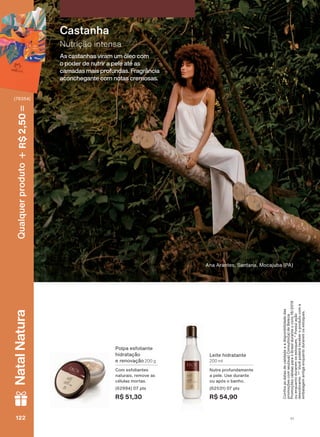 $QD $UDQWHV 6DQWDQD 0RFDMXED 3$
As castanhas viram um óleo com
o poder de nutrir a pele até as
camadas mais profundas. Fragrância
aconchegante com notas cremosas.
Nutrição intensa
Castanha
/HLWH KLGUDWDQWH
200 ml
1XWUH SURIXQGDPHQWH
D SHOH 8VH GXUDQWH
RX DSīV R EDQKR
SWV
R$ 54,90
3ROSD HVIROLDQWH
KLGUDWDúõR
H UHQRYDúõR 200 g
&RP HVIROLDQWHV
QDWXUDLV UHPRYH DV
FĀOXODV PRUWDV
SWV
R$ 51,30
&RQUDDVGDWDVGHYDOLGDGHHDGLVSRQLELOLGDGHGDV
SURPRúĴHVFRPVHXVXD&RQVXOWRUDGH%HOH]D
3URPRúĴHVYìOLGDVSDUDR%UDVLOGXUDQWHRFLFOR
RXHQTXDQWRGXUDUHPRVHVWRTXHV3RVVXLDúõR
GHVRGRUDQWH9RFăSRGHUìUHFHEHURSURGXWRFRPD
HPEDODJHPDQWLJDHQTXDQWRGXUDUHPRVHVWRTXHV
V1122122122122
Qualquerproduto2,50R$NatalNatura
(76354)
EK_EN_Ciclo18-19_ V1.indd 122 19/09/2019 01:54
PDF/X-4 ISOarizona.flow
118632_EN_Ciclo18-19_V1_P122.pdf - 183.0 x 250.0 mm - pag. 122BLACK YELLOW MAGENTA CYAN
Agencia: | Cliente:
Processado por arizona.flow em Thu Sep 19 01:59:33 2019
 