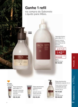 sabonete
liquido
*DQKH UH O
na compra do Sabonete
Líquido para Mãos.
Polpa desodorante
hidratante para
pés 75 g*
Nutrição intensa.
Rápida absorção.
(62526) 05 pts
R$ 35,50
Polpa desodorante
hidratante corporal 400 ml*
Possui textura cremosa
e aveludada que nutre
profundamente a pele.
(62533) 08 pts
R$ 57,90
REFIL**
(62530) 05 pts
R$ 40,50
Polpa hidratante
para mãos 40 g
Nutrição e reparação
imediata com rápida
absorção.
(62523) 03 pts
R$ 22,50
Favorito
da Natura
=
REFIL
(89833) 04 pts
R$ 33,00
Sabonete líquido
para mãos 250 ml
Espuma cremosa
que limpa e hidrata
suavemente por até
24 horas.
(89022) 06 pts
deR$75,90
42
,90
seu brinde vale
R$ 33,00
Promoção
123V1
CuidadosdiáriosEkos
Produto
100%vegano
EK_EN_Ciclo18-19_ V1.indd 123 15/09/2019 12:25
PDF/X-4 ISOarizona.flow
118632_EN_Ciclo18-19_V1_P123.pdf - 183.0 x 250.0 mm - pag. 123BLACK YELLOW MAGENTA CYAN
Agencia: | Cliente:
Processado por arizona.flow em Sun Sep 15 12:26:25 2019
 