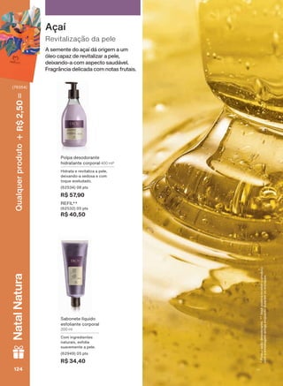 3RVVXLDúõRGHVRGRUDQWH9RFăSRGHUìUHFHEHURSURGXWR
FRPDHPEDODJHPDQWLJDHQTXDQWRGXUDUHPRVHVWRTXHV
A semente do açaí dá origem a um
óleo capaz de revitalizar a pele,
deixando-a com aspecto saudável.
Fragrância delicada com notas frutais.
Revitalização da pele
Açaí
6DERQHWH OĒTXLGR
HVIROLDQWH FRUSRUDO
200 ml
Com ingredientes
naturais, esfolia
VXDYHPHQWH D SHOH
SWV
R$ 34,40
3ROSD GHVRGRUDQWH
KLGUDWDQWH FRUSRUDO 400 ml*
+LGUDWD H UHYLWDOL]D D SHOH
GHL[DQGR D VHGRVD H FRP
WRTXH DYHOXGDGR
SWV
R$ 57,90
5(),/
SWV
R$ 40,50
124124124124
Qualquerproduto2,50R$NatalNatura
(76354)
V1
EK_EN_Ciclo18-19_ V1.indd 124 15/09/2019 09:52
PDF/X-4 ISOarizona.flow
118632_EN_Ciclo18-19_V1_P124.pdf - 183.0 x 250.0 mm - pag. 124BLACK YELLOW MAGENTA CYAN
Agencia: | Cliente:
Processado por arizona.flow em Sun Sep 15 09:53:50 2019
 