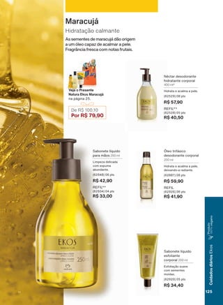 6DERQHWH OĒTXLGR
HVIROLDQWH
FRUSRUDO 200 ml
(VIROLDúõR VXDYH
FRP VHPHQWHV
PRĒGDV
SWV
R$ 34,40
1ĀFWDU GHVRGRUDQWH
KLGUDWDQWH FRUSRUDO
400 ml*
+LGUDWD H DFDOPD D SHOH
SWV
R$ 57,90
5(),/
SWV
R$ 40,50
œOHR WULIìVLFR
GHVRGRUDQWH FRUSRUDO
200 ml
+LGUDWD H DFDOPD D SHOH
GHL[DQGR D UDGLDQWH
SWV
R$ 59,90
REFIL
SWV
R$ 41,90
De R$ 100,10
Por R$ 79,90
Veja o Presente
Natura Ekos Maracujá
QD SìJLQD
6DERQHWH OĒTXLGR
SDUD PõRV 250 ml
/LPSH]D GHOLFDGD
FRP HVSXPD
DEXQGDQWH
SWV
R$ 42,90
5(),/
SWV
R$ 33,00
As sementes de maracujá dão origem
a um óleo capaz de acalmar a pele.
Fragrância fresca com notas frutais.
Hidratação calmante
Maracujá
125
CuidadosdiáriosEkos
3URGXWR
100%YHJDQR
V1
EK_EN_Ciclo18-19_ V1.indd 125 19/09/2019 01:54
PDF/X-4 ISOarizona.flow
118632_EN_Ciclo18-19_V1_P125.pdf - 183.0 x 250.0 mm - pag. 125BLACK YELLOW MAGENTA CYAN
Agencia: | Cliente:
Processado por arizona.flow em Thu Sep 19 01:59:33 2019
 