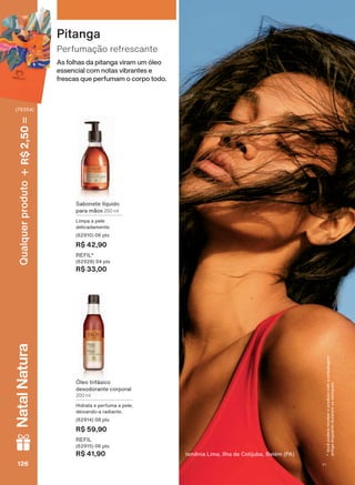 As folhas da pitanga viram um óleo
essencial com notas vibrantes e
frescas que perfumam o corpo todo.
Perfumação refrescante
Pitanga
Sabonete líquido
para mãos 250 ml
Limpa a pele
delicadamente.
(62910) 06 pts
R$ 42,90
REFIL*
(62928) 04 pts
R$ 33,00
Óleo trifásico
desodorante corporal
200 ml
Hidrata e perfuma a pele,
deixando-a radiante.
(62914) 08 pts
R$ 59,90
REFIL
(62915) 06 pts
R$ 41,90 Ismênia Lima, Ilha de Cotijuba, Belém (PA)
*Vocêpoderáreceberoprodutocomaembalagem
antigaenquantoduraremosestoques.
126126126126
Qualquerproduto2,50R$NatalNatura
(76354)
V1
EK_EN_Ciclo18-19_ V1.indd 126 15/09/2019 10:16
PDF/X-4 ISOarizona.flow
118632_EN_Ciclo18-19_V1_P126.pdf - 183.0 x 250.0 mm - pag. 126BLACK YELLOW MAGENTA CYAN
Agencia: | Cliente:
Processado por arizona.flow em Sun Sep 15 10:18:01 2019
 