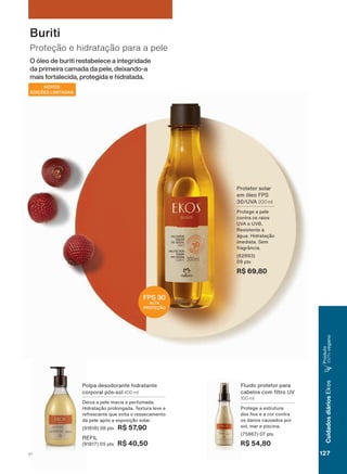 O óleo de buriti restabelece a integridade
da primeira camada da pele, deixando-a
mais fortalecida, protegida e hidratada.
Proteção e hidratação para a pele
Buriti
NOVOS
EDIÇÕES LIMITADAS
)OXLGR SURWHWRU SDUD
FDEHORV FRP OWUR 89
100 ml
3URWHJH D HVWUXWXUD
GRV RV H D FRU FRQWUD
RV GDQRV FDXVDGRV SRU
VRO PDU H SLVFLQD
SWV
R$ 54,80
3ROSD GHVRGRUDQWH KLGUDWDQWH
FRUSRUDO SīV VRO 400 ml
'HL[D D SHOH PDFLD H SHUIXPDGD
+LGUDWDúõR SURORQJDGD 7H[WXUD OHYH H
UHIUHVFDQWH TXH HYLWD R UHVVHFDPHQWR
GD SHOH DSīV D H[SRVLúõR VRODU
SWV R$ 57,90
REFIL
SWV R$ 40,50
FPS 30
ALTA
PROTEÇÃO
3URWHWRU VRODU
HP īOHR )36
89$ 200 ml
3URWHJH D SHOH
FRQWUD RV UDLRV
89$ H 89%
5HVLVWHQWH ð
ìJXD +LGUDWDúõR
LPHGLDWD 6HP
IUDJUîQFLD
SWV
R$ 69,80
127V1
CuidadosdiáriosEkos
3URGXWR
100%YHJDQR
EK_EN_Ciclo18-19_ V1.indd 127 19/09/2019 01:54
PDF/X-4 ISOarizona.flow
118632_EN_Ciclo18-19_V1_P127.pdf - 183.0 x 250.0 mm - pag. 127BLACK YELLOW MAGENTA CYAN
Agencia: | Cliente:
Processado por arizona.flow em Thu Sep 19 01:59:40 2019
 