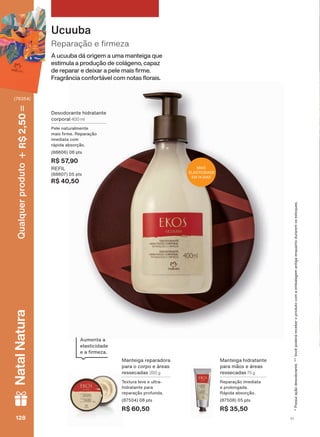 3RVVXLDúõRGHVRGRUDQWH9RFăSRGHUìUHFHEHURSURGXWRFRPDHPEDODJHPDQWLJDHQTXDQWRGXUDUHPRVHVWRTXHV
A ucuuba dá origem a uma manteiga que
estimula a produção de colágeno, capaz
GH UHSDUDU H GHL[DU D SHOH PDLV UPH
)UDJUîQFLD FRQIRUWìYHO FRP QRWDV ƠRUDLV
5HSDUDúõR H UPH]D
Ucuuba
0DQWHLJD UHSDUDGRUD
SDUD R FRUSR H ìUHDV
UHVVHFDGDV 200 g
7H[WXUD OHYH H XOWUD
KLGUDWDQWH SDUD
UHSDUDúõR SURIXQGD
SWV
R$ 60,50
0DQWHLJD KLGUDWDQWH
SDUD PõRV H ìUHDV
UHVVHFDGDV 75 g
5HSDUDúõR LPHGLDWD
H SURORQJDGD
5ìSLGD DEVRUúõR
SWV
R$ 35,50
'HVRGRUDQWH KLGUDWDQWH
FRUSRUDO 400 ml
3HOH QDWXUDOPHQWH
PDLV UPH 5HSDUDúõR
LPHGLDWD FRP
UìSLGD DEVRUúõR
SWV
R$ 57,90
REFIL
SWV
R$ 40,50
0$,6
(/$67,&,'$'(
(0 ',$6
$XPHQWD D
HODVWLFLGDGH
H D UPH]D
V1128128128128
Qualquerproduto2,50R$NatalNatura
(76354)
EK_EN_Ciclo18-19_ V1.indd 128 19/09/2019 01:54
PDF/X-4 ISOarizona.flow
118632_EN_Ciclo18-19_V1_P128.pdf - 183.0 x 250.0 mm - pag. 128BLACK YELLOW MAGENTA CYAN
Agencia: | Cliente:
Processado por arizona.flow em Thu Sep 19 01:59:43 2019
 