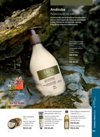 As sementes de andiroba se transformam
em um óleo capaz de restaurar e proteger
a pele, formando um escudo natural.
Fragrância intensa e refrescante.
Restauração da pele
Andiroba
3ROSD GHVRGRUDQWH
KLGUDWDQWH FRUSRUDO
400 ml*
5HVWDXUDúõR LQWHQVD
GD SHOH
SWV
R$ 57,90
5(),/
SWV
R$ 40,50
De R$ 143,30
Por R$ 74,90
Veja o Presente
Natura Ekos Andiroba
QD SìJLQD
œOHR HVIROLDQWH
200 g
5HPRYH LPSXUH]DV
H FĀOXODV PRUWDV
SWV
R$ 51,30
*HO FUHPH GHVRGRUDQWH
SDUD SHUQDV H SĀV 100 g
7H[WXUD LQRYDGRUD PDLV
FUHPRVD SDUD XPD
PDVVDJHP UHOD[DQWH $OLYLD
D VHQVDúõR GH FDQVDúR
GDV SHUQDV H GRV SĀV
SWV
R$ 54,00
œOHR WULIìVLFR GHVRGRUDQWH
FRUSRUDO 200 ml
+LGUDWDúõR KRUDV H
SHUIXPDúõR UHIUHVFDQWH
SWV
R$ 59,90
5(),/ SWV
R$ 41,90
129V1
CuidadosdiáriosEkos
3URGXWR
100%YHJDQR
EK_EN_Ciclo18-19_ V1.indd 129 19/09/2019 01:55
PDF/X-4 ISOarizona.flow
118632_EN_Ciclo18-19_V1_P129.pdf - 183.0 x 250.0 mm - pag. 129BLACK YELLOW MAGENTA CYAN
Agencia: | Cliente:
Processado por arizona.flow em Thu Sep 19 01:59:38 2019
 