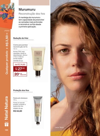 A manteiga de murumuru
tem capacidade de preencher
as camadas mais profundas
H UHFRQVWUXLU RV RV GHVGH
a primeira aplicação.
5HFRQVWUXúõR GRV RV
Murumuru
Redução do frizz
Creme para pentear
UHFRQVWUXúõR GR R
150 ml
Pontas 75% mais
reparadas. Ajuda no
desembaraço, diminui
o frizz e trata as
pontas duplas.
(62938) 05 pts
3URWHúõR GRV RV
Pasta pré-shampoo
100 g
Forma um escudo
protetor, evitando a
TXHEUD GRV RV
(62891) 05 pts
R$ 34,80
Laura Taylor
20% de
desconto
deR$34,80
27
,80
130130130130
Qualquerproduto2,50R$NatalNatura
(76354)
V1
EK_EN_Ciclo18-19_ V1.indd 130 18/09/2019 22:46
PDF/X-4 ISOarizona.flow
118632_EN_Ciclo18-19_V1_P130.pdf - 183.0 x 250.0 mm - pag. 130BLACK YELLOW MAGENTA CYAN
Agencia: | Cliente:
Processado por arizona.flow em Wed Sep 18 22:47:59 2019
 