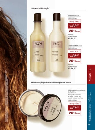 Limpeza e hidratação
Shampoo 300 ml
(62899) 04 pts
REFIL*
(62932) 03 pts
R$ 22,60
&RQUDDVGDWDVGHYDOLGDGHHDGLVSRQLELOLGDGHGDVSURPRúĴHVFRPVHXVXD&RQVXOWRUDGH%HOH]D
3URPRúĴHVYìOLGDVSDUDR%UDVLOGXUDQWHRFLFORRXHQTXDQWRGXUDUHPRVHVWRTXHV9RFă
SRGHUìUHFHEHURSURGXWRFRPDHPEDODJHPDQWLJDHQTXDQWRGXUDUHPRVHVWRTXHV
20% de
desconto
deR$31,80
25
,40
20% de
desconto
deR$29,60
23
,60
Reconstrução profunda e menos pontas duplas
0ìVFDUD GH UHFRQVWUXúõR
GR R 200 g
Trata profundamente
os danos e forma um
HVFXGR SURWHWRU QRV RV
(62927) 06 pts
20% de
desconto
deR$46,60
37
,20
Condicionador 300 ml
(62918) 04 pts
REFIL*
(62933) 03 pts
R$ 24,20
Promoção
131
CuidadosdiáriosEkos
Produto
100%YHJDQR
V1
EK_EN_Ciclo18-19_ V1.indd 131 18/09/2019 22:46
PDF/X-4 ISOarizona.flow
118632_EN_Ciclo18-19_V1_P131.pdf - 183.0 x 250.0 mm - pag. 131BLACK YELLOW MAGENTA CYAN
Agencia: | Cliente:
Processado por arizona.flow em Wed Sep 18 22:47:59 2019
 