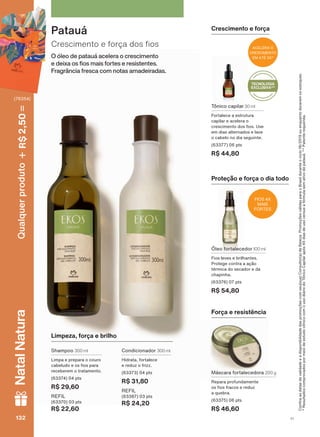 O óleo de patauá acelera o crescimento
H GHL[D RV RV PDLV IRUWHV H UHVLVWHQWHV
)UDJUîQFLD IUHVFD FRP QRWDV DPDGHLUDGDV
&UHVFLPHQWR H IRUúD GRV RV
Patauá
Máscara fortalecedora 200 g
Repara profundamente
RV RV IUDFRV H UHGX]
a quebra.
(63375) 06 pts
R$ 46,60
Óleo fortalecedor 100 ml
Fios leves e brilhantes.
Protege contra a ação
térmica do secador e da
chapinha.
(63376) 07 pts
R$ 54,80
Proteção e força o dia todo
Tônico capilar 30 ml
Fortalece a estrutura
capilar e acelera o
FUHVFLPHQWR GRV RV 8VH
em dias alternados e lave
o cabelo no dia seguinte.
(63377) 06 pts
R$ 44,80
Força e resistência
Limpeza, força e brilho
Condicionador 300 ml
Hidrata, fortalece
H UHGX] R IUL]]
(63373) 04 pts
R$ 31,80
REFIL
(63387) 03 pts
R$ 24,20
Shampoo 300 ml
Limpa e prepara o couro
FDEHOXGR H RV RV SDUD
receberem o tratamento.
(63374) 04 pts
R$ 29,60
REFIL
(63370) 03 pts
R$ 22,60
&RQUDDVGDWDVGHYDOLGDGHHDGLVSRQLELOLGDGHGDVSURPRúĴHVFRPVHXVXD&RQVXOWRUDGH%HOH]D3URPRúĴHVYìOLGDVSDUDR%UDVLOGXUDQWHRFLFORRXHQTXDQWRGXUDUHPRVHVWRTXHV
*ResultadoscomprovadospormeiodeestudoclínicocomousodiáriodoTônicoCapilarapós45diasdeusoversusafórmulasemativodepatauá.**Patenterequerida.
FIOS 4X
MAIS
FORTES
ACELERA O
CRESCIMENTO
EM ATÉ 3X*
TECNOLOGIA
EXCLUSIVA**
Crescimento e força
V1132132132132
Qualquerproduto2,50R$NatalNatura
(76354)
EK_EN_Ciclo18-19_ V1.indd 132 15/09/2019 15:36
PDF/X-4 ISOarizona.flow
118632_EN_Ciclo18-19_V1_P132.pdf - 183.0 x 250.0 mm - pag. 132BLACK YELLOW MAGENTA CYAN
Agencia: | Cliente:
Processado por arizona.flow em Sun Sep 15 15:37:37 2019
 