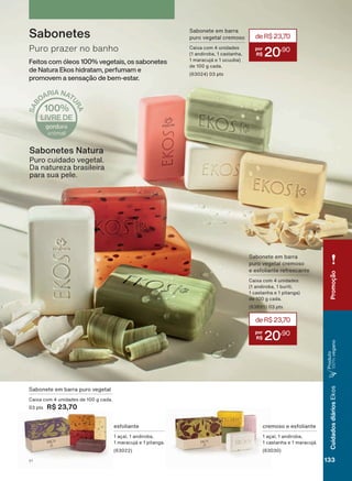 Sabonete em barra puro vegetal
Caixa com 4 unidades de 100 g cada.
03 pts R$ 23,70
cremoso e esfoliante
1 açaí, 1 andiroba,
1 castanha e 1 maracujá.
(63030)
esfoliante
1 açaí, 1 andiroba,
1 maracujá e 1 pitanga.
(63022)
Puro prazer no banho
Sabonetes
Feitos com óleos 100% vegetais, os sabonetes
de Natura Ekos hidratam, perfumam e
promovem a sensação de bem-estar.
Sabonetes Natura
Puro cuidado vegetal.
Da natureza brasileira
para sua pele.
Sabonete em barra
puro vegetal cremoso
e esfoliante refrescante
Caixa com 4 unidades
(1 andiroba, 1 buriti,
1 castanha e 1 pitanga)
de 100 g cada.
(63895) 03 pts
deR$23,70
20
,90
Sabonete em barra
puro vegetal cremoso
Caixa com 4 unidades
(1 andiroba, 1 castanha,
1 maracujá e 1 ucuuba)
de 100 g cada.
(63024) 03 pts
deR$23,70
20
,90
Promoção
133V1
CuidadosdiáriosEkos
Produto
100%vegano
EK_EN_Ciclo18-19_ V1.indd 133 19/09/2019 19:04
PDF/X-4 ISOarizona.flow
118632_EN_Ciclo18-19_V1_P133.pdf - 183.0 x 250.0 mm - pag. 133BLACK YELLOW MAGENTA CYAN
Agencia: | Cliente:
Processado por arizona.flow em Thu Sep 19 19:05:38 2019
 