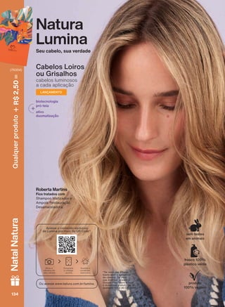 Natura
Lumina
Seu cabelo, sua verdade
Roberta Martins
Fios tratados com
Shampoo Matizador e
Ampola Restauração
Desamareladora
Cabelos Loiros
ou Grisalhos
cabelos luminosos
a cada aplicação
LANÇAMENTO
biotecnologia
pró-teia
ativo
duomatização
*Se você usa iPhone,
basta abrir o aplicativo
da câmera. Se você
usa Android, acesse a
Google Play Store e faça
o download gratuito de
qualquer leitor de QR Code.
produto
100% vegano
frasco 100%
plástico verde
sem testes
em animais
Ou acesse www.natura.com.br/lumina.
Acesse o conteúdo exclusivo
de Lumina por meio do QR Code*.
Abra a
câmera do
seu celular
Escaneie
o código
acima
Acesse o
conteúdo
exclusivo
V1134134134134
Qualquerproduto2,50R$NatalNatura
(76354)
LUM_EN_Ciclo18-19_V1.indd 134 19/09/2019 03:47
PDF/X-4 ISOarizona.flow
118632_EN_Ciclo18-19_V1_P134.pdf - 183.0 x 250.0 mm - pag. 134BLACK YELLOW MAGENTA CYAN
Agencia: | Cliente:
Processado por arizona.flow em Thu Sep 19 03:50:27 2019
PDF/X-4 ISOarizona.flow
118632_EN_Ciclo18-19_V1_P134.pdf - 183 x 250 mm - pag. 1BLACK YELLOW MAGENTA CYAN
Agencia: | Cliente:
Processado por arizona.flow em Thu Sep 19 05:41:54 2019
 