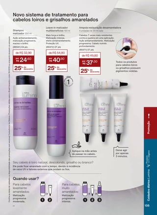 &RQUDDVGDWDVGHYDOLGDGHHDGLVSRQLELOLGDGHGDVSURPRúĴHVFRPVHXVXD&RQVXOWRUDGH%HOH]D3URPRúĴHVYìOLGDVSDUDR%UDVLOGXUDQWHRFLFORRXHQTXDQWRGXUDUHPRVHVWRTXHV
Novo sistema de tratamento para
cabelos loiros e grisalhos amarelados
25% de
desconto
deR$49,80
37
,30
Shampoo
matizador 300 ml
Ação antiamarelamento,
matização progressiva,
maciez e brilho.
SWV
25% de
desconto
deR$32,90
24
,60
Leave-in matizador
multibenefícios 150 ml
Mais força e brilho.
Matização intensa,
efeito antiamarelamento.
Proteção UV.
SWV
Ampola restauração desamareladora
4 unidades de 20 ml cada
&DEHORV YH]HV PDLV UHVLVWHQWHV
contra a quebra em uma aplicação.
Ação antiamarelamento. Matização
progressiva. Cabelo nutrido
profundamente.
SWV
25% de
desconto
deR$54,80
40
,90
Deixe agir
por apenas
PLQXWRV
2 3121
Matização
progressiva
moderada.
Para cabelos
levemente
amarelados:
Matização
progressiva
intensa.
Para cabelos
muito
amarelados:
Quando usar?
(OH SRGH FDU DPDUHODGR FRP R WHPSR GHYLGR ð LQFLGăQFLD
GH UDLRV 89 H IDWRUHV H[WHUQRV TXH R[LGDP RV RV
Seu cabelo é loiro natural, descolorido, grisalho ou branco?
Todos os produtos
para cabelos loiros
ou grisalhos possuem
pigmentos violetas.
Aplique na mão antes
de passar no cabelo.
V1
Promoção
135
CuidadosdiáriosLumina
Produto
100%vegano
LUM_EN_Ciclo18-19_V1.indd 135 19/09/2019 03:48
PDF/X-4 ISOarizona.flow
118632_EN_Ciclo18-19_V1_P135.pdf - 183.0 x 250.0 mm - pag. 135BLACK YELLOW MAGENTA CYAN
Agencia: | Cliente:
Processado por arizona.flow em Thu Sep 19 03:50:27 2019
 