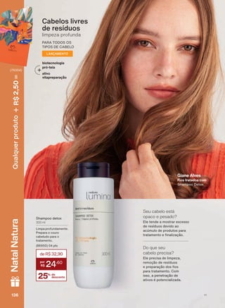 Cabelos livres
de resíduos
limpeza profunda
PARA TODOS OS
TIPOS DE CABELO
LANÇAMENTO
Shampoo detox
300 ml
Limpa profundamente.
Prepara o couro
cabeludo para o
tratamento.
(86950) 04 pts
25% de
desconto
deR$32,90
24
,60
Giane Alves
Fios tratados com
Shampoo Detox
Ele precisa de limpeza,
remoção de resíduos
H SUHSDUDúõR GRV RV
para tratamento. Com
isso, a penetração de
ativos é potencializada.
Do que seu
cabelo precisa?
Ele tende a mostrar excesso
de resíduos devido ao
acúmulo de produtos para
WUDWDPHQWR H QDOL]DúõR
Seu cabelo está
opaco e pesado?
biotecnologia
pró-teia
ativo
vitapreparação
V1136136136136
Qualquerproduto2,50R$NatalNatura
(76354)
LUM_EN_Ciclo18-19_V1.indd 136 19/09/2019 12:44
PDF/X-4 ISOarizona.flow
118632_EN_Ciclo18-19_V1_P136.pdf - 183.0 x 250.0 mm - pag. 136BLACK YELLOW MAGENTA CYAN
Agencia: | Cliente:
Processado por arizona.flow em Thu Sep 19 12:45:41 2019
 
