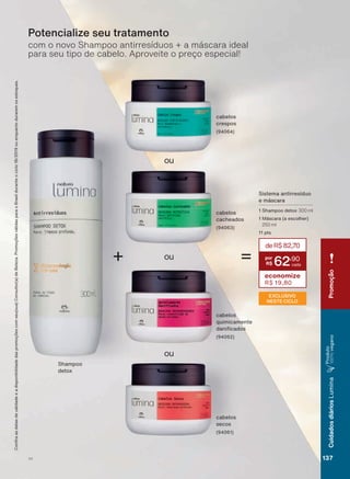 ou
ou
+
ou
cabelos
quimicamente
GDQL FDGRV
(94062)
cabelos
secos
(94061)
cabelos
cacheados
(94063)
cabelos
crespos
(94064)
com o novo Shampoo antirresíduos + a máscara ideal
para seu tipo de cabelo. Aproveite o preço especial!
Potencialize seu tratamento
Shampoo
detox
=
EXCLUSIVO
NESTE CICLO
Sistema antirresíduo
e máscara
1 Shampoo detox 300 ml
1 Máscara (a escolher)
250 ml
11 pts
&RQUDDVGDWDVGHYDOLGDGHHDGLVSRQLELOLGDGHGDVSURPRúĴHVFRPVHXVXD&RQVXOWRUDGH%HOH]D3URPRúĴHVYìOLGDVSDUDR%UDVLOGXUDQWHRFLFORRXHQTXDQWRGXUDUHPRVHVWRTXHV
deR$82,70
62
,90
economize
R$ 19,80
V1
Promoção
137
CuidadosdiáriosLumina
3URGXWR
100%YHJDQR
LUM_EN_Ciclo18-19_V1.indd 137 19/09/2019 20:34
PDF/X-4 ISOarizona.flow
118632_EN_Ciclo18-19_V1_P137.pdf - 183.0 x 250.0 mm - pag. 137BLACK YELLOW MAGENTA CYAN
Agencia: | Cliente:
Processado por arizona.flow em Thu Sep 19 20:40:21 2019
 