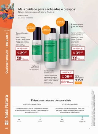 Entenda a curvatura do seu cabelo
&$%(/26 &$&+($'26 &$%(/26 &5(6326
2V FDEHORV WLSR YõR GH FDFKRV PDLV DEHUWRV
a bem fechados. Eles tendem a ser mais secos,
apresentando frizz.
2V FDEHORV WLSR VõR FUHVSRV 6HXV RV
VõR PDLV IUìJHLV H WHQGHP D DSUHVHQWDU
GL FXOGDGH GH FUHVFLPHQWR
$ $& &
CURVATURA
$ D &
Mais cuidado para cacheados e crespos
1RYRV SURGXWRV SDUD WUDWDU H QDOL]DU
6SUD XPLGL FDGRU
reativador 150 ml
+LGUDWDúõR H HIHLWR
DQWLQī H YH]HV
menos frizz.
Sem silicone.
SWV
25% de
desconto
mais de
deR$54,80
39
,90
Óleo pré-lavagem
100 ml
Nutre e protege
RV RV YH]HV PHQRV
quebra, sem silicone
H īOHR YHJHWDO
SWV
25% de
desconto
mais de
deR$54,80
39
,90
%RUULIH R 6SUD
QRV RV VHFRV
Condicionador
lavante 300 ml
Limpeza extrassuave.
Mantém a hidratação
QDWXUDO GRV RV 2IHUHFH
brilho e efeito antifrizz.
SWV 25% de
desconto
deR$34,50
25
,80 REFIL
SWV
R$ 24,10
NOVO
Aplique o
Óleo antes
do Shampoo.
&RQUDDVGDWDVGHYDOLGDGHHDGLVSRQLELOLGDGHGDVSURPRúĴHVFRP
VHXVXD&RQVXOWRUDGH%HOH]D3URPRúĴHVYìOLGDVSDUDR%UDVLO
GXUDQWHRFLFORRXHQTXDQWRGXUDUHPRVHVWRTXHV
LIMPEZA
EXTRASSUAVE
DEFINIÇÃO
E VOLUME
HIDRATAÇÃO
PROFUNDA
V1138138138138
Qualquerproduto2,50R$NatalNatura
(76354)
LUM_EN_Ciclo18-19_V1.indd 138 19/09/2019 03:48
PDF/X-4 ISOarizona.flow
118632_EN_Ciclo18-19_V1_P138.pdf - 183.0 x 250.0 mm - pag. 138BLACK YELLOW MAGENTA CYAN
Agencia: | Cliente:
Processado por arizona.flow em Thu Sep 19 03:50:26 2019
 