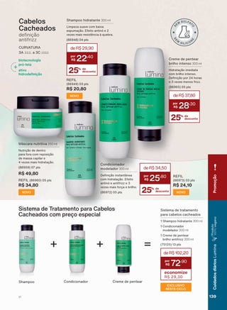 CURVATURA
$ D &
Cabelos
Cacheados
GH QLúõR
antifrizz
Creme de pentear
brilho intenso 300 ml
+LGUDWDúõR LPHGLDWD
com brilho intenso.
'H QLúõR SRU KRUDV
H YH]HV PHQRV IUL]]
SWV
25% de
desconto
deR$37,80
28
,30
+ = deR$102,20
72
,90
economize
R$ 29,30
Sistema de tratamento
para cabelos cacheados
6KDPSRR KLGUDWDQWH 300 ml
&RQGLFLRQDGRU
modelador 300 ml
&UHPH GH SHQWHDU
brilho antifrizz 300 ml
SWV
+
Sistema de Tratamento para Cabelos
Cacheados com preço especial
Shampoo Condicionador Creme de pentear
biotecnologia
pró-teia
ativo
KLGURGH QLúõR
0ìVFDUD QXWULWLYD 250 ml
Nutrição de dentro
para fora com reposição
de massa capilar e
YH]HV PDLV KLGUDWDúõR
SWV
R$ 49,80
REFIL SWV
R$ 34,80
NOVO 25% de
desconto
deR$34,50
25
,80
Condicionador
modelador 300 ml
'H QLúõR LQVWDQWîQHD
com hidratação. Efeito
DQWLQī H DQWLIUL]] H
vezes mais força e brilho.
SWV
REFIL
SWV
R$ 24,10
NOVO
Shampoo hidratante 300 ml
Limpeza suave com baixa
HVSXPDúõR (IHLWR DQWLQī H
YH]HV PDLV UHVLVWăQFLD ð TXHEUD
SWV
25% de
desconto
deR$29,90
22
,40
REFIL
SWV
R$ 20,80
NOVO
EXCLUSIVO
NESTE CICLO
V1
Promoção
139
CuidadosdiáriosLumina
Produto
100%vegano
LUM_EN_Ciclo18-19_V1.indd 139 19/09/2019 03:48
PDF/X-4 ISOarizona.flow
118632_EN_Ciclo18-19_V1_P139.pdf - 183.0 x 250.0 mm - pag. 139BLACK YELLOW MAGENTA CYAN
Agencia: | Cliente:
Processado por arizona.flow em Thu Sep 19 03:50:26 2019
 