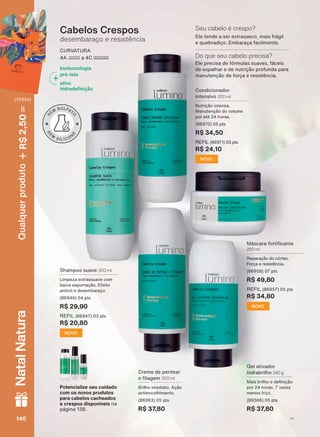 Cabelos Crespos
desembaraço e resistência
CURVATURA
$ D &
biotecnologia
pró-teia
ativo
KLGUDGH QLúõR
Shampoo suave 300 ml
Limpeza extrassuave com
baixa espumação. Efeito
antinó e desembaraço.
SWV
R$ 29,90
REFIL SWV
R$ 20,80
NOVO
Gel ativador
hidrabrilho 240 g
0DLV EULOKR H GH QLúõR
SRU KRUDV YH]HV
menos frizz.
SWV
R$ 37,80
Creme de pentear
H WDJHP 300 ml
%ULOKR LPHGLDWR $úõR
antiencolhimento.
SWV
R$ 37,80
NOVO
Condicionador
intensivo 300 ml
Nutrição intensa.
Manutenção do volume
SRU DWĀ KRUDV
SWV
R$ 34,50
REFIL SWV
R$ 24,10
NOVO
0ìVFDUD IRUWL FDQWH
250 ml
Reparação do córtex.
Força e resistência.
SWV
R$ 49,80
REFIL SWV
R$ 34,80
Potencialize seu cuidado
com os novos produtos
para cabelos cacheados
e crespos disponíveis na
SìJLQD
(OH WHQGH D VHU H[WUDVVHFR PDLV IUìJLO
e quebradiço. Embaraça facilmente.
Seu cabelo é crespo?
(OH SUHFLVD GH IīUPXODV VXDYHV IìFHLV
de espalhar e de nutrição profunda para
manutenção de força e resistência.
Do que seu cabelo precisa?
V1140140140140
Qualquerproduto2,50R$NatalNatura
(76354)
LUM_EN_Ciclo18-19_V1.indd 140 19/09/2019 03:48
PDF/X-4 ISOarizona.flow
118632_EN_Ciclo18-19_V1_P140.pdf - 183.0 x 250.0 mm - pag. 140BLACK YELLOW MAGENTA CYAN
Agencia: | Cliente:
Processado por arizona.flow em Thu Sep 19 03:50:26 2019
 