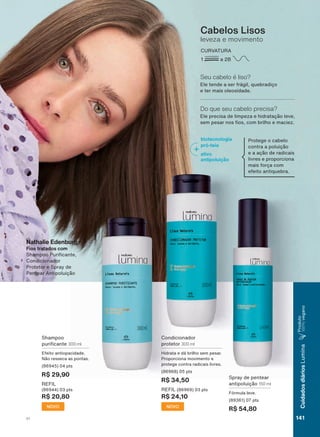 Shampoo
SXUL FDQWH 300 ml
(IHLWR DQWLRSDFLGDGH
1õR UHVVHFD DV SRQWDV
SWV
R$ 29,90
REFIL
SWV
R$ 20,80
NOVO
6SUD GH SHQWHDU
DQWLSROXLúõR 150 ml
)īUPXOD OHYH
SWV
R$ 54,80
Cabelos Lisos
leveza e movimento
CURVATURA
1 a 2B
(OH WHQGH D VHU IUìJLO TXHEUDGLúR
H WHU PDLV ROHRVLGDGH
Seu cabelo é liso?
(OH SUHFLVD GH OLPSH]D H KLGUDWDúõR OHYH
VHP SHVDU QRV RV FRP EULOKR H PDFLH]
Do que seu cabelo precisa?
3URWHJH R FDEHOR
FRQWUD D SROXLúõR
H D DúõR GH UDGLFDLV
OLYUHV H SURSRUFLRQD
PDLV IRUúD FRP
HIHLWR DQWLTXHEUD
biotecnologia
pró-teia
ativo
antipoluição
&RQGLFLRQDGRU
SURWHWRU 300 ml
+LGUDWD H Gì EULOKR VHP SHVDU
3URSRUFLRQD PRYLPHQWR H
SURWHJH FRQWUD UDGLFDLV OLYUHV
SWV
R$ 34,50
REFIL SWV
R$ 24,10
NOVO
Nathalie Edenburg
Fios tratados com
6KDPSRR 3XUL FDQWH
&RQGLFLRQDGRU
3URWHWRU H 6SUD GH
3HQWHDU $QWLSROXLúõR
V1 141
CuidadosdiáriosLumina
3URGXWR
100%YHJDQR
LUM_EN_Ciclo18-19_V1.indd 141 17/09/2019 03:02
PDF/X-4 ISOarizona.flow
118632_EN_Ciclo18-19_V1_P141.pdf - 183.0 x 250.0 mm - pag. 141BLACK YELLOW MAGENTA CYAN
Agencia: | Cliente:
Processado por arizona.flow em Tue Sep 17 03:03:42 2019
 