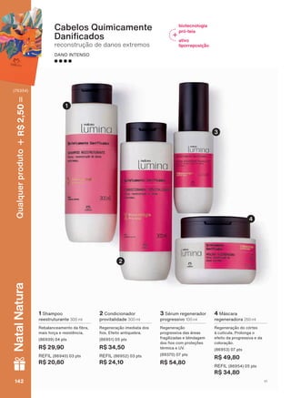 4 0ìVFDUD
regeneradora 250 ml
Regeneração do córtex
ð FXWĒFXOD 3URORQJD R
efeito da progressiva e da
coloração.
SWV
R$ 49,80
REFIL SWV
R$ 34,80
Cabelos Quimicamente
'DQL FDGRV
reconstrução de danos extremos
DANO INTENSO
2 Condicionador
provitalidade 300 ml
Regeneração imediata dos
RV (IHLWR DQWLTXHEUD
SWV
R$ 34,50
REFIL SWV
R$ 24,10
1 Shampoo
reestruturante 300 ml
5HEDODQFHDPHQWR GD EUD
mais força e resistência.
SWV
R$ 29,90
REFIL SWV
R$ 20,80
3 Sérum regenerador
progressivo 100 ml
Regeneração
SURJUHVVLYD GDV ìUHDV
fragilizadas e blindagem
GRV RV FRP SURWHúĴHV
térmica e UV.
SWV
R$ 54,80
2
4
3
1
biotecnologia
pró-teia
ativo
liporreposição
V1142142142142
Qualquerproduto2,50R$NatalNatura
(76354)
LUM_EN_Ciclo18-19_V1.indd 142 19/09/2019 03:48
PDF/X-4 ISOarizona.flow
118632_EN_Ciclo18-19_V1_P142.pdf - 183.0 x 250.0 mm - pag. 142BLACK YELLOW MAGENTA CYAN
Agencia: | Cliente:
Processado por arizona.flow em Thu Sep 19 03:50:26 2019
 