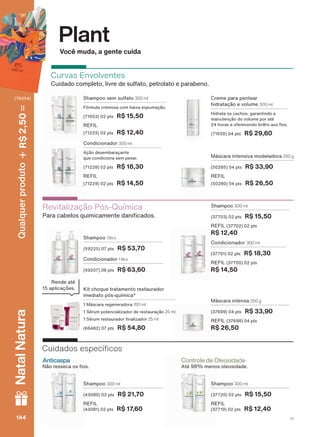 Você muda, a gente cuida
Plant
Revitalização Pós-Química
3DUD FDEHORV TXLPLFDPHQWH GDQL FDGRV
Condicionador 1 litro
(59207) 08 pts R$ 63,60
Shampoo 1 litro
(59225) 07 pts R$ 53,70
Máscara intensa 250 g
(37699) 04 pts R$ 33,90
REFIL (37698) 04 pts
R$ 26,50
Shampoo 300 ml
(37703) 02 pts R$ 15,50
REFIL (37702) 02 pts
R$ 12,40
Condicionador 300 ml
(37701) 02 pts R$ 18,30
REFIL (37700) 02 pts
R$ 14,50
Kit choque tratamento restaurador
imediato pós-química*
1 Máscara regeneradora 150 ml
1 Sérum potencializador de restauração 25 ml
6ĀUXP UHVWDXUDGRU QDOL]DGRU 25 ml
(66482) 07 pts R$ 54,80
Rende até
DSOLFDúĴHV
Curvas Envolventes
&XLGDGR FRPSOHWR OLYUH GH VXOIDWR SHWURODWR H SDUDEHQR
Máscara intensiva modeladora 250 g
(50285) 04 pts R$ 33,90
REFIL
(50280) 04 pts R$ 26,50
Creme para pentear
hidratação e volume 300 ml
Hidrata os cachos, garantindo a
manutenção do volume por até
KRUDV H RIHUHFHQGR EULOKR DRV RV
(71050) 04 pts R$ 29,60
Condicionador 300 ml
Ação desembaraçante
TXH FRQGLFLRQD VHP SHVDU
(71228) 02 pts R$ 18,30
REFIL
(71229) 02 pts R$ 14,50
Shampoo sem sulfato 300 ml
)īUPXOD FUHPRVD FRP EDL[D HVSXPDúõR
(71052) 02 pts R$ 15,50
REFIL
(71225) 02 pts R$ 12,40
Controle de Oleosidade
$WĀ PHQRV ROHRVLGDGH1õR UHVVHFD RV RV
Anticaspa
&XLGDGRV HVSHFĒ FRV
Shampoo 300 ml
(37720) 02 pts R$ 15,50
REFIL
(37719) 02 pts R$ 12,40
Shampoo 300 ml
(43080) 03 pts R$ 21,70
REFIL
(43081) 02 pts R$ 17,60
V1144144144144144144144
Qualquerproduto2,50R$NatalNatura
(76354)
PL_EN_Ciclo18-19_V1_Digital.indd 144 05/11/2019 13:40
PDF/X-4 ISOarizona.flow
118632_EN_Ciclo18-19_V1_DIGITAL_P144.pdf - 183.0 x 250.0 mm - pag. 144BLACK YELLOW MAGENTA CYAN
Agencia: | Cliente:
Processado por arizona.flow em Tue Nov 5 13:42:11 2019
 